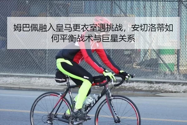 姆巴佩融入皇马更衣室遇挑战，安切洛蒂如何平衡战术与巨星关系