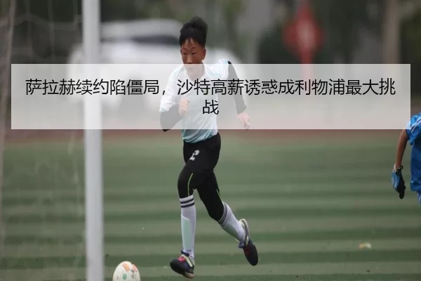 萨拉赫续约陷僵局，沙特高薪诱惑成利物浦最大挑战
