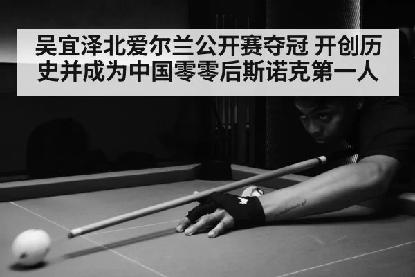 吴宜泽北爱尔兰公开赛夺冠 开创历史并成为中国零零后斯诺克第一人