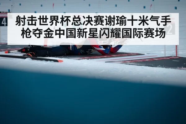 射击世界杯总决赛谢瑜十米气手枪夺金中国新星闪耀国际赛场