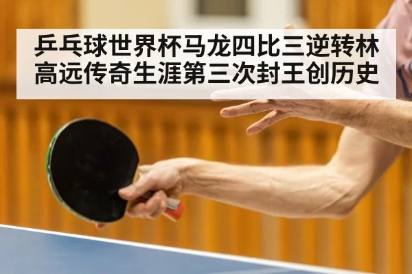 乒乓球世界杯马龙四比三逆转林高远传奇生涯第三次封王创历史